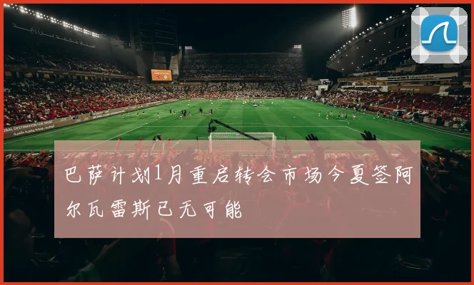 巴萨计划1月重启转会市场今夏签阿尔瓦雷斯已无可能