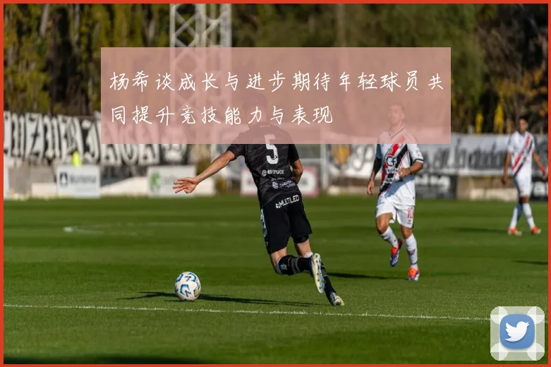 杨希谈成长与进步期待年轻球员共同提升竞技能力与表现