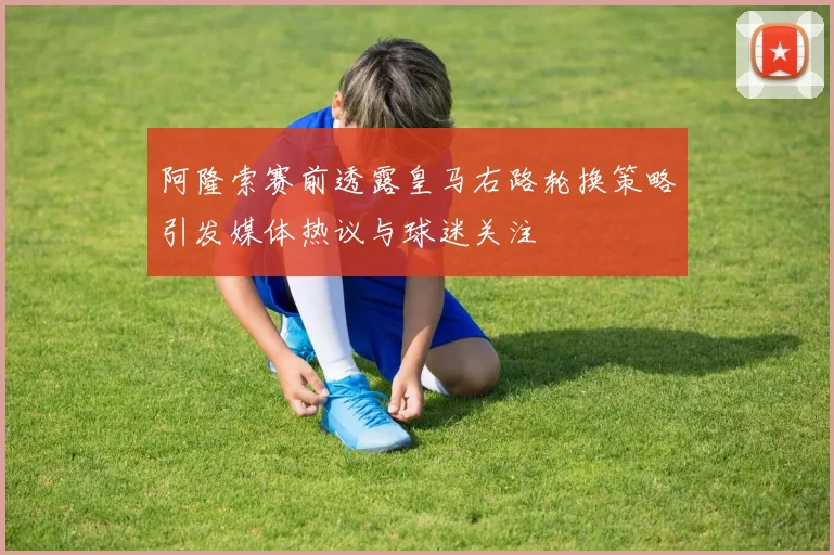 阿隆索赛前透露皇马右路轮换策略引发媒体热议与球迷关注